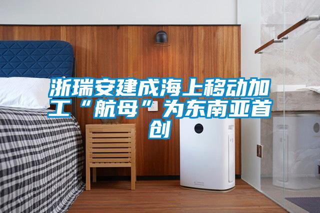 浙瑞安建成海上移動(dòng)加工“航母”為東南亞首創(chuàng  )