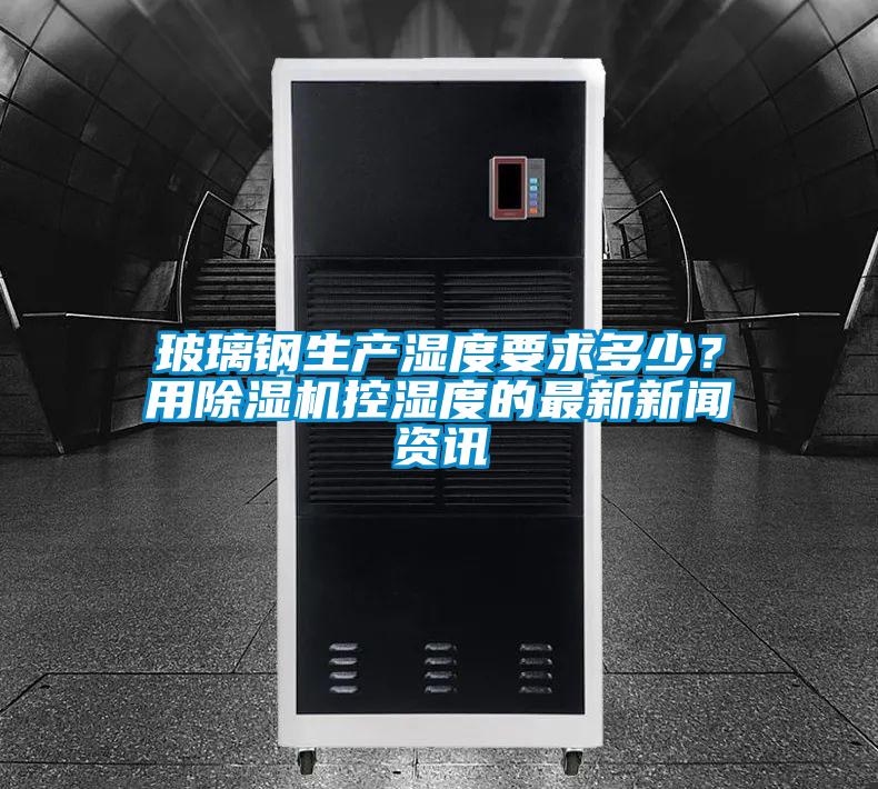 玻璃鋼生產(chǎn)濕度要求多少？用除濕機控濕度的最新新聞資訊