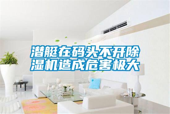 潛艇在碼頭不開(kāi)除濕機造成危害極大