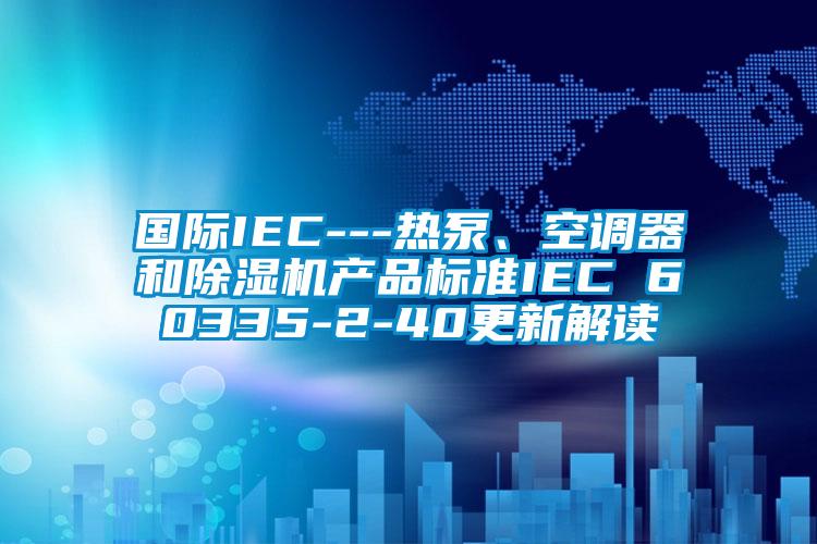 國際IEC---熱泵、空調器和除濕機產(chǎn)品標準IEC 60335-2-40更新解讀