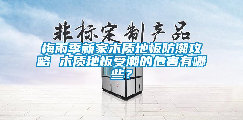 梅雨季新家木質(zhì)地板防潮攻略 木質(zhì)地板受潮的危害有哪些？