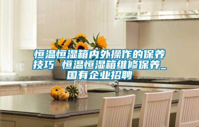 恒溫恒濕箱內外操作的保養技巧 恒溫恒濕箱維修保養_國有企業(yè)招聘