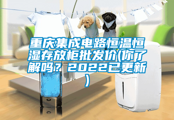 重慶集成電路恒溫恒濕存放柜批發(fā)價(jià)(你了解嗎？2022已更新)